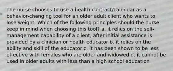 The nurse chooses to use a health contract/calendar as a behavior-changing tool for an older adult client who wants to lose weight. Which of the following principles should the nurse keep in mind when choosing this tool? a. it relies on the self-management capability of a client, after initial assistance is provided by a clinician or health educator b. it relies on the ability and skill of the educator c. it has been shown to be less effective with females who are older and widowed d. it cannot be used in older adults with less than a high school education