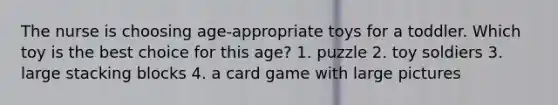 The nurse is choosing age-appropriate toys for a toddler. Which toy is the best choice for this age? 1. puzzle 2. toy soldiers 3. large stacking blocks 4. a card game with large pictures