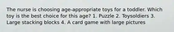 The nurse is choosing age-appropriate toys for a toddler. Which toy is the best choice for this age? 1. Puzzle 2. Toysoldiers 3. Large stacking blocks 4. A card game with large pictures