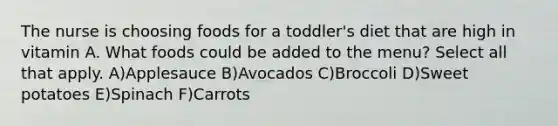 The nurse is choosing foods for a toddler's diet that are high in vitamin A. What foods could be added to the menu? Select all that apply. A)Applesauce B)Avocados C)Broccoli D)Sweet potatoes E)Spinach F)Carrots