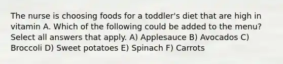 The nurse is choosing foods for a toddler's diet that are high in vitamin A. Which of the following could be added to the menu? Select all answers that apply. A) Applesauce B) Avocados C) Broccoli D) Sweet potatoes E) Spinach F) Carrots