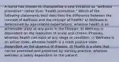 A nurse has chosen to characterize a new initiative as "wellness promotion" rather than "health promotion." Which of the following statements best describes the difference between the concept of wellness and the concept of health? a) Wellness is determined by age-related expectations, whereas health is an achievable state at any point in the lifespan. b) Wellness is dependent on the resolution of acute and chronic illnesses, whereas health can exist at any stage or condition. c) Wellness is an active state, whereas health is a more passive state dependent on the absence of disease. d) Health is a state that can be promoted and protected by nursing practice, whereas wellness is solely dependent on the patient.