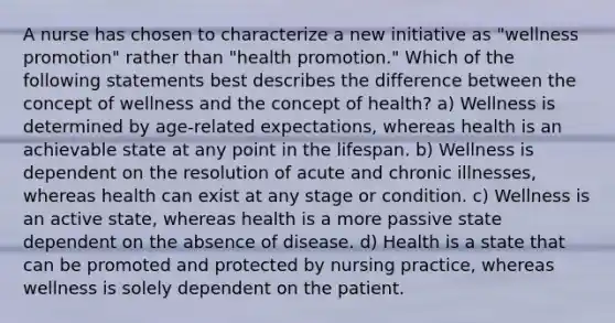 A nurse has chosen to characterize a new initiative as "wellness promotion" rather than "health promotion." Which of the following statements best describes the difference between the concept of wellness and the concept of health? a) Wellness is determined by age-related expectations, whereas health is an achievable state at any point in the lifespan. b) Wellness is dependent on the resolution of acute and chronic illnesses, whereas health can exist at any stage or condition. c) Wellness is an active state, whereas health is a more passive state dependent on the absence of disease. d) Health is a state that can be promoted and protected by nursing practice, whereas wellness is solely dependent on the patient.