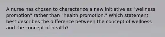 A nurse has chosen to characterize a new initiative as "wellness promotion" rather than "health promotion." Which statement best describes the difference between the concept of wellness and the concept of health?