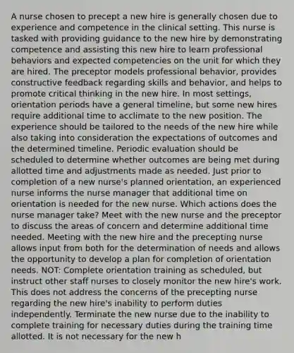 A nurse chosen to precept a new hire is generally chosen due to experience and competence in the clinical setting. This nurse is tasked with providing guidance to the new hire by demonstrating competence and assisting this new hire to learn professional behaviors and expected competencies on the unit for which they are hired. The preceptor models professional behavior, provides constructive feedback regarding skills and behavior, and helps to promote critical thinking in the new hire. In most settings, orientation periods have a general timeline, but some new hires require additional time to acclimate to the new position. The experience should be tailored to the needs of the new hire while also taking into consideration the expectations of outcomes and the determined timeline. Periodic evaluation should be scheduled to determine whether outcomes are being met during allotted time and adjustments made as needed. Just prior to completion of a new nurse's planned orientation, an experienced nurse informs the nurse manager that additional time on orientation is needed for the new nurse. Which actions does the nurse manager take? Meet with the new nurse and the preceptor to discuss the areas of concern and determine additional time needed. Meeting with the new hire and the precepting nurse allows input from both for the determination of needs and allows the opportunity to develop a plan for completion of orientation needs. NOT: Complete orientation training as scheduled, but instruct other staff nurses to closely monitor the new hire's work. This does not address the concerns of the precepting nurse regarding the new hire's inability to perform duties independently. Terminate the new nurse due to the inability to complete training for necessary duties during the training time allotted. It is not necessary for the new h