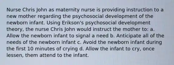 Nurse Chris John as maternity nurse is providing instruction to a new mother regarding the psychosocial development of the newborn infant. Using Erikson's psychosocial development theory, the nurse Chris John would instruct the mother to: a. Allow the newborn infant to signal a need b. Anticipate all of the needs of the newborn infant c. Avoid the newborn infant during the first 10 minutes of crying d. Allow the infant to cry, once lessen, them attend to the infant.