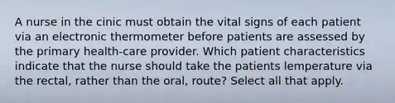 A nurse in the cinic must obtain the vital signs of each patient via an electronic thermometer before patients are assessed by the primary health-care provider. Which patient characteristics indicate that the nurse should take the patients lemperature via the rectal, rather than the oral, route? Select all that apply.