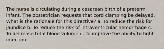 The nurse is circulating during a cesarean birth of a preterm infant. The obstetrician requests that cord clamping be delayed. What is the rationale for this directive? a. To reduce the risk for jaundice b. To reduce the risk of intraventricular hemorrhage c. To decrease total blood volume d. To improve the ability to fight infection