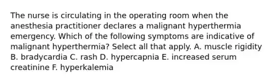 The nurse is circulating in the operating room when the anesthesia practitioner declares a malignant hyperthermia emergency. Which of the following symptoms are indicative of malignant hyperthermia? Select all that apply. A. muscle rigidity B. bradycardia C. rash D. hypercapnia E. increased serum creatinine F. hyperkalemia