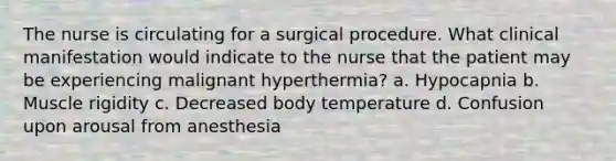 The nurse is circulating for a surgical procedure. What clinical manifestation would indicate to the nurse that the patient may be experiencing malignant hyperthermia? a. Hypocapnia b. Muscle rigidity c. Decreased body temperature d. Confusion upon arousal from anesthesia