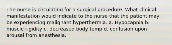 The nurse is circulating for a surgical procedure. What clinical manifestation would indicate to the nurse that the patient may be experiencing malignant hyperthermia. a. Hypocapnia b. muscle rigidity c. decreased body temp d. confusion upon arousal from anesthesia.