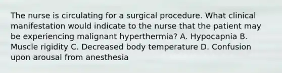 The nurse is circulating for a surgical procedure. What clinical manifestation would indicate to the nurse that the patient may be experiencing malignant hyperthermia? A. Hypocapnia B. Muscle rigidity C. Decreased body temperature D. Confusion upon arousal from anesthesia