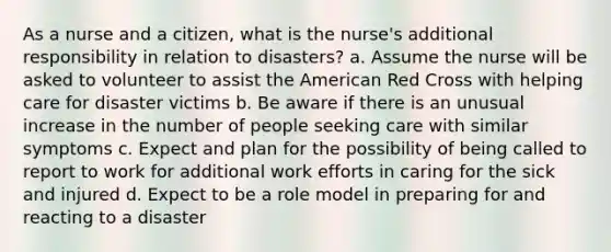 As a nurse and a citizen, what is the nurse's additional responsibility in relation to disasters? a. Assume the nurse will be asked to volunteer to assist the American Red Cross with helping care for disaster victims b. Be aware if there is an unusual increase in the number of people seeking care with similar symptoms c. Expect and plan for the possibility of being called to report to work for additional work efforts in caring for the sick and injured d. Expect to be a role model in preparing for and reacting to a disaster