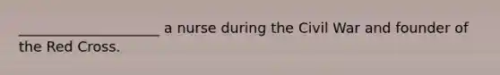 ____________________ a nurse during the Civil War and founder of the Red Cross.