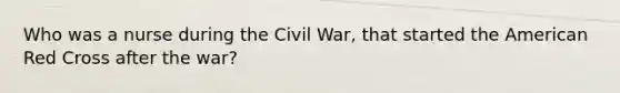 Who was a nurse during the Civil War, that started the American Red Cross after the war?