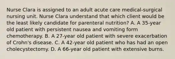 Nurse Clara is assigned to an adult acute care medical-surgical nursing unit. Nurse Clara understand that which client would be the least likely candidate for parenteral nutrition? A. A 35-year old patient with persistent nausea and vomiting form chemotherapy. B. A 27-year old patient with severe exacerbation of Crohn's disease. C. A 42-year old patient who has had an open cholecystectomy. D. A 66-year old patient with extensive burns.