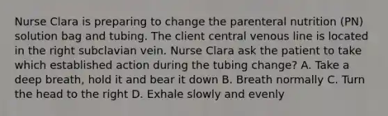 Nurse Clara is preparing to change the parenteral nutrition (PN) solution bag and tubing. The client central venous line is located in the right subclavian vein. Nurse Clara ask the patient to take which established action during the tubing change? A. Take a deep breath, hold it and bear it down B. Breath normally C. Turn the head to the right D. Exhale slowly and evenly