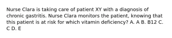 Nurse Clara is taking care of patient XY with a diagnosis of chronic gastritis. Nurse Clara monitors the patient, knowing that this patient is at risk for which vitamin deficiency? A. A B. B12 C. C D. E