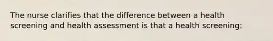 The nurse clarifies that the difference between a health screening and health assessment is that a health screening: