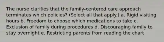 The nurse clarifies that the family-centered care approach terminates which policies? (Select all that apply.) a. Rigid visiting hours b. Freedom to choose which medications to take c. Exclusion of family during procedures d. Discouraging family to stay overnight e. Restricting parents from reading the chart