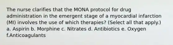 The nurse clarifies that the MONA protocol for drug administration in the emergent stage of a myocardial infarction (MI) involves the use of which therapies? (Select all that apply.) a. Aspirin b. Morphine c. Nitrates d. Antibiotics e. Oxygen f.Anticoagulants