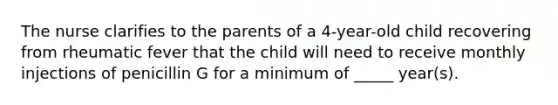 The nurse clarifies to the parents of a 4-year-old child recovering from rheumatic fever that the child will need to receive monthly injections of penicillin G for a minimum of _____ year(s).