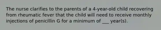 The nurse clarifies to the parents of a 4-year-old child recovering from rheumatic fever that the child will need to receive monthly injections of penicillin G for a minimum of ___ year(s).