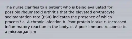 The nurse clarifies to a patient who is being evaluated for possible rheumatoid arthritis that the elevated erythrocyte sedimentation rate (ESR) indicates the presence of which process? a. A chronic infection b. Poor protein intake c. Increased inflammatory reaction in the body. d. A poor immune response to a microorganism