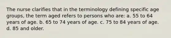 The nurse clarifies that in the terminology defining specific age groups, the term aged refers to persons who are: a. 55 to 64 years of age. b. 65 to 74 years of age. c. 75 to 84 years of age. d. 85 and older.