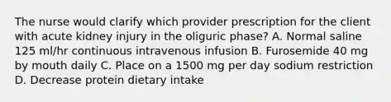 The nurse would clarify which provider prescription for the client with acute kidney injury in the oliguric phase? A. Normal saline 125 ml/hr continuous intravenous infusion B. Furosemide 40 mg by mouth daily C. Place on a 1500 mg per day sodium restriction D. Decrease protein dietary intake