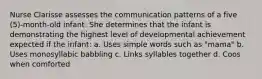 Nurse Clarisse assesses the communication patterns of a five (5)-month-old infant. She determines that the infant is demonstrating the highest level of developmental achievement expected if the infant: a. Uses simple words such as "mama" b. Uses monosyllabic babbling c. Links syllables together d. Coos when comforted