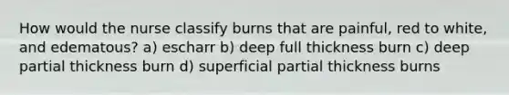 How would the nurse classify burns that are painful, red to white, and edematous? a) escharr b) deep full thickness burn c) deep partial thickness burn d) superficial partial thickness burns