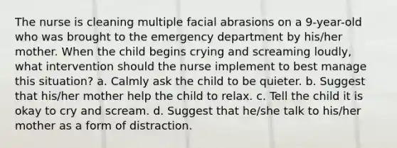 The nurse is cleaning multiple facial abrasions on a 9-year-old who was brought to the emergency department by his/her mother. When the child begins crying and screaming loudly, what intervention should the nurse implement to best manage this situation? a. Calmly ask the child to be quieter. b. Suggest that his/her mother help the child to relax. c. Tell the child it is okay to cry and scream. d. Suggest that he/she talk to his/her mother as a form of distraction.