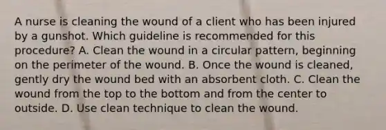 A nurse is cleaning the wound of a client who has been injured by a gunshot. Which guideline is recommended for this procedure? A. Clean the wound in a circular pattern, beginning on the perimeter of the wound. B. Once the wound is cleaned, gently dry the wound bed with an absorbent cloth. C. Clean the wound from the top to the bottom and from the center to outside. D. Use clean technique to clean the wound.