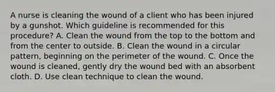 A nurse is cleaning the wound of a client who has been injured by a gunshot. Which guideline is recommended for this procedure? A. Clean the wound from the top to the bottom and from the center to outside. B. Clean the wound in a circular pattern, beginning on the perimeter of the wound. C. Once the wound is cleaned, gently dry the wound bed with an absorbent cloth. D. Use clean technique to clean the wound.