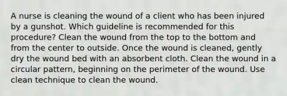 A nurse is cleaning the wound of a client who has been injured by a gunshot. Which guideline is recommended for this procedure? Clean the wound from the top to the bottom and from the center to outside. Once the wound is cleaned, gently dry the wound bed with an absorbent cloth. Clean the wound in a circular pattern, beginning on the perimeter of the wound. Use clean technique to clean the wound.