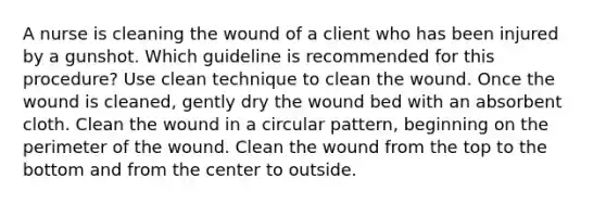 A nurse is cleaning the wound of a client who has been injured by a gunshot. Which guideline is recommended for this procedure? Use clean technique to clean the wound. Once the wound is cleaned, gently dry the wound bed with an absorbent cloth. Clean the wound in a circular pattern, beginning on the perimeter of the wound. Clean the wound from the top to the bottom and from the center to outside.