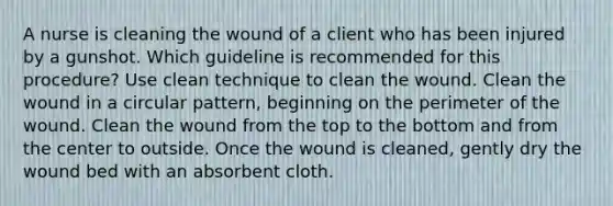 A nurse is cleaning the wound of a client who has been injured by a gunshot. Which guideline is recommended for this procedure? Use clean technique to clean the wound. Clean the wound in a circular pattern, beginning on the perimeter of the wound. Clean the wound from the top to the bottom and from the center to outside. Once the wound is cleaned, gently dry the wound bed with an absorbent cloth.