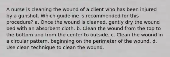 A nurse is cleaning the wound of a client who has been injured by a gunshot. Which guideline is recommended for this procedure? a. Once the wound is cleaned, gently dry the wound bed with an absorbent cloth. b. Clean the wound from the top to the bottom and from the center to outside. c. Clean the wound in a circular pattern, beginning on the perimeter of the wound. d. Use clean technique to clean the wound.