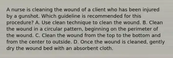 A nurse is cleaning the wound of a client who has been injured by a gunshot. Which guideline is recommended for this procedure? A. Use clean technique to clean the wound. B. Clean the wound in a circular pattern, beginning on the perimeter of the wound. C. Clean the wound from the top to the bottom and from the center to outside. D. Once the wound is cleaned, gently dry the wound bed with an absorbent cloth.