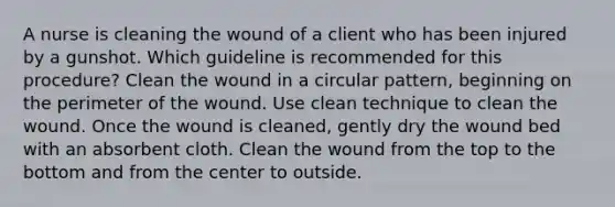 A nurse is cleaning the wound of a client who has been injured by a gunshot. Which guideline is recommended for this procedure? Clean the wound in a circular pattern, beginning on the perimeter of the wound. Use clean technique to clean the wound. Once the wound is cleaned, gently dry the wound bed with an absorbent cloth. Clean the wound from the top to the bottom and from the center to outside.