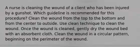 A nurse is cleaning the wound of a client who has been injured by a gunshot. Which guideline is recommended for this procedure? Clean the wound from the top to the bottom and from the center to outside. Use clean technique to clean the wound. Once the wound is cleaned, gently dry the wound bed with an absorbent cloth. Clean the wound in a circular pattern, beginning on the perimeter of the wound.