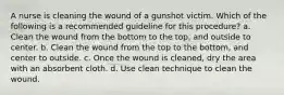 A nurse is cleaning the wound of a gunshot victim. Which of the following is a recommended guideline for this procedure? a. Clean the wound from the bottom to the top, and outside to center. b. Clean the wound from the top to the bottom, and center to outside. c. Once the wound is cleaned, dry the area with an absorbent cloth. d. Use clean technique to clean the wound.