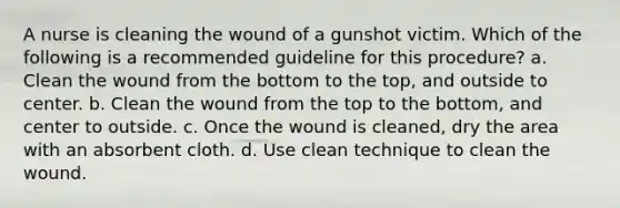 A nurse is cleaning the wound of a gunshot victim. Which of the following is a recommended guideline for this procedure? a. Clean the wound from the bottom to the top, and outside to center. b. Clean the wound from the top to the bottom, and center to outside. c. Once the wound is cleaned, dry the area with an absorbent cloth. d. Use clean technique to clean the wound.