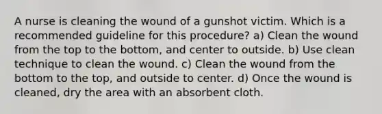 A nurse is cleaning the wound of a gunshot victim. Which is a recommended guideline for this procedure? a) Clean the wound from the top to the bottom, and center to outside. b) Use clean technique to clean the wound. c) Clean the wound from the bottom to the top, and outside to center. d) Once the wound is cleaned, dry the area with an absorbent cloth.