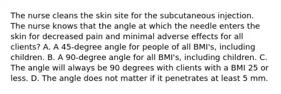 The nurse cleans the skin site for the subcutaneous injection. The nurse knows that the angle at which the needle enters the skin for decreased pain and minimal adverse effects for all clients? A. A 45-degree angle for people of all BMI's, including children. B. A 90-degree angle for all BMI's, including children. C. The angle will always be 90 degrees with clients with a BMI 25 or less. D. The angle does not matter if it penetrates at least 5 mm.