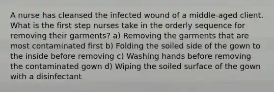 A nurse has cleansed the infected wound of a middle-aged client. What is the first step nurses take in the orderly sequence for removing their garments? a) Removing the garments that are most contaminated first b) Folding the soiled side of the gown to the inside before removing c) Washing hands before removing the contaminated gown d) Wiping the soiled surface of the gown with a disinfectant