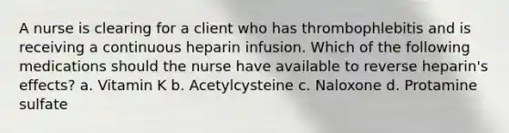 A nurse is clearing for a client who has thrombophlebitis and is receiving a continuous heparin infusion. Which of the following medications should the nurse have available to reverse heparin's effects? a. Vitamin K b. Acetylcysteine c. Naloxone d. Protamine sulfate