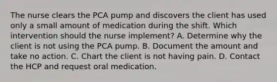 The nurse clears the PCA pump and discovers the client has used only a small amount of medication during the shift. Which intervention should the nurse implement? A. Determine why the client is not using the PCA pump. B. Document the amount and take no action. C. Chart the client is not having pain. D. Contact the HCP and request oral medication.