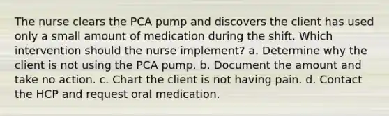 The nurse clears the PCA pump and discovers the client has used only a small amount of medication during the shift. Which intervention should the nurse implement? a. Determine why the client is not using the PCA pump. b. Document the amount and take no action. c. Chart the client is not having pain. d. Contact the HCP and request oral medication.